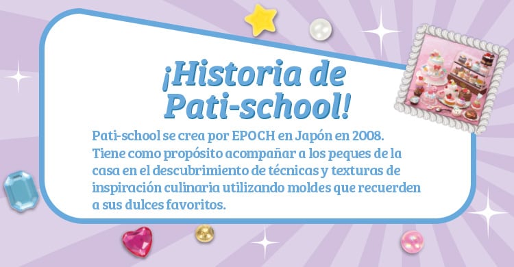 ¡Historia de Pati-school!Pati-school se crea por EPOCH en Japón en 2008. Tiene como propósito acompañar a los peques de la casa en el descubrimiento de técnicas y texturas de inspiración culinaria utilizando moldes que recuerden a sus dulces favoritos.