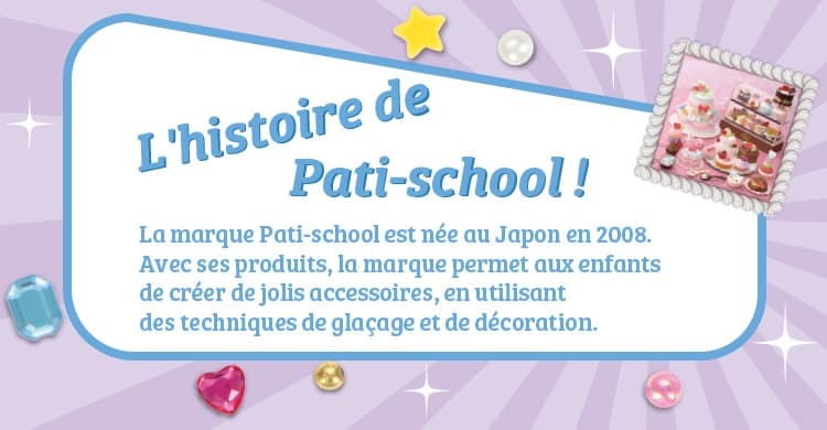 L'histoire de  Pati-school ! La marque Pati-school est née au Japon en 2008. Avec ses produits, la marque permet aux enfants de créer de jolis accessoires, en utilisant des techniques de glaçage et de décoration.