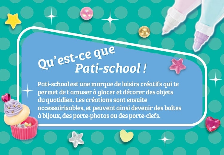 Qu’est-ce que Pati-school ! Pati-school est une marque de loisirs créatifs qui te permet de t'amuser à glacer et décorer des objets du quotidien. Les créations sont ensuite accessoirisables, et peuvent ainsi devenir des boîtes à bijoux, des porte-photos ou des porte-clefs.